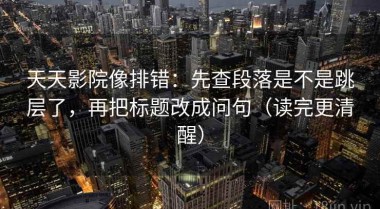 天天影院像排错：先查段落是不是跳层了，再把标题改成问句（读完更清醒）