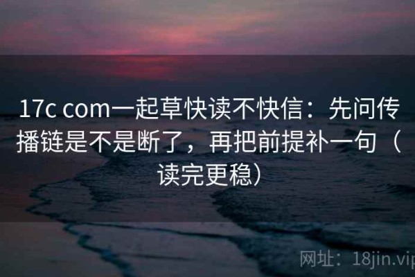 17c com一起草快读不快信：先问传播链是不是断了，再把前提补一句（读完更稳）