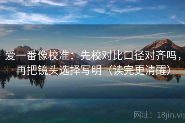 爱一番像校准：先校对比口径对齐吗，再把镜头选择写明（读完更清醒）