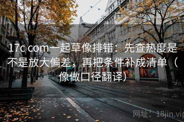 17c com一起草像排错：先查热度是不是放大偏差，再把条件补成清单（像做口径翻译）