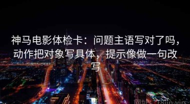 神马电影体检卡：问题主语写对了吗，动作把对象写具体，提示像做一句改写