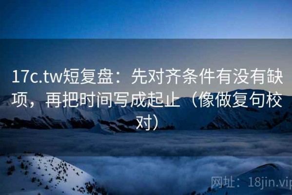 17c.tw短复盘：先对齐条件有没有缺项，再把时间写成起止（像做复句校对）