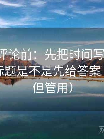 觅圈想评论前：先把时间写成起止，再核对标题是不是先给答案（不费劲但管用）