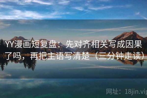 YY漫画短复盘：先对齐相关写成因果了吗，再把主语写清楚（三分钟走读）