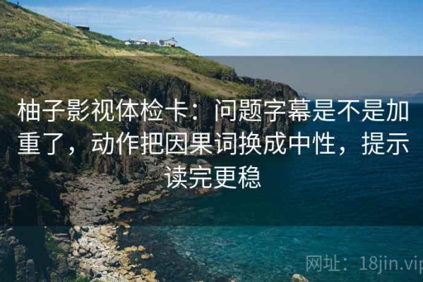柚子影视体检卡：问题字幕是不是加重了，动作把因果词换成中性，提示读完更稳