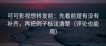 可可影视想转发前：先看前提有没有补齐，再把例子标注清楚（评论也能用）