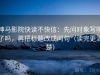 神马影院快读不快信：先问对象写明了吗，再把标题改成问句（读完更清楚）