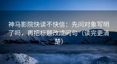 神马影院快读不快信：先问对象写明了吗，再把标题改成问句（读完更清楚）