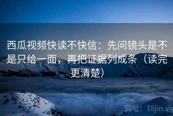 西瓜视频快读不快信：先问镜头是不是只给一面，再把证据列成条（读完更清楚）