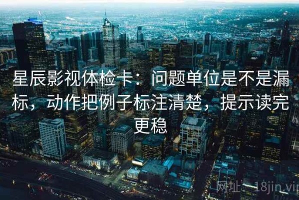 星辰影视体检卡：问题单位是不是漏标，动作把例子标注清楚，提示读完更稳