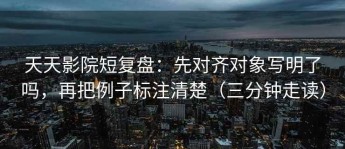 天天影院短复盘：先对齐对象写明了吗，再把例子标注清楚（三分钟走读）
