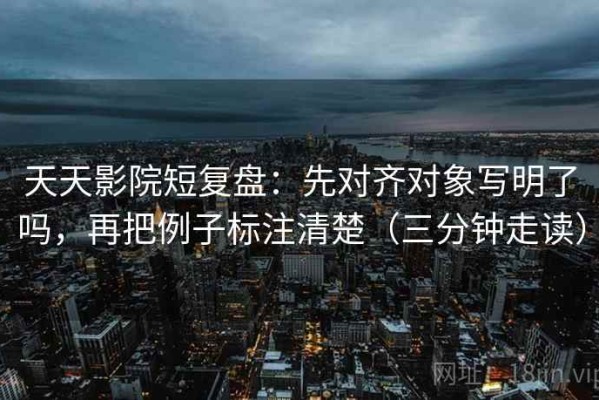 天天影院短复盘：先对齐对象写明了吗，再把例子标注清楚（三分钟走读）