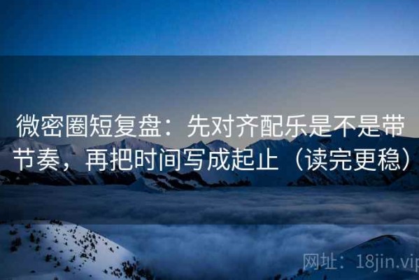 微密圈短复盘：先对齐配乐是不是带节奏，再把时间写成起止（读完更稳）