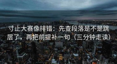 寸止大赛像排错：先查段落是不是跳层了，再把前提补一句（三分钟走读）