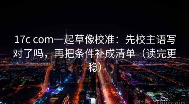 17c com一起草像校准：先校主语写对了吗，再把条件补成清单（读完更稳）
