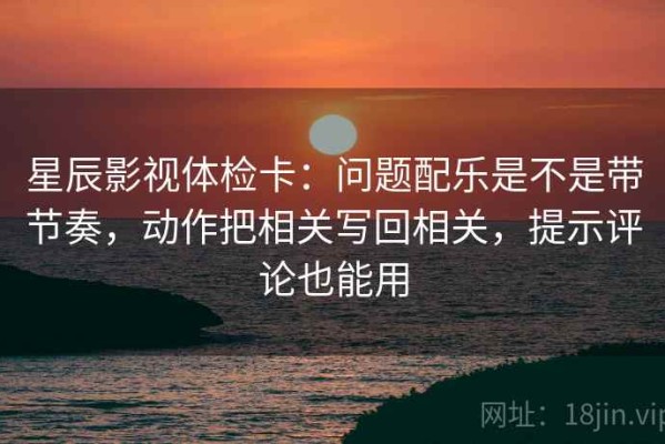 星辰影视体检卡：问题配乐是不是带节奏，动作把相关写回相关，提示评论也能用
