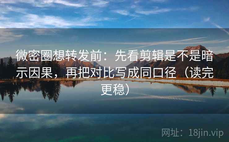 微密圈想转发前：先看剪辑是不是暗示因果，再把对比写成同口径（读完更稳）