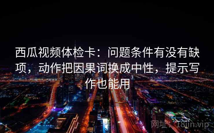 西瓜视频体检卡：问题条件有没有缺项，动作把因果词换成中性，提示写作也能用