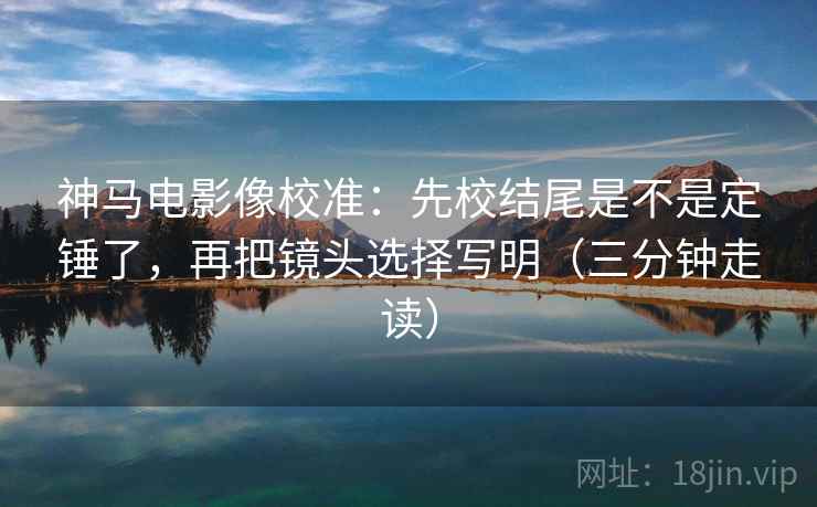 神马电影像校准：先校结尾是不是定锤了，再把镜头选择写明（三分钟走读）