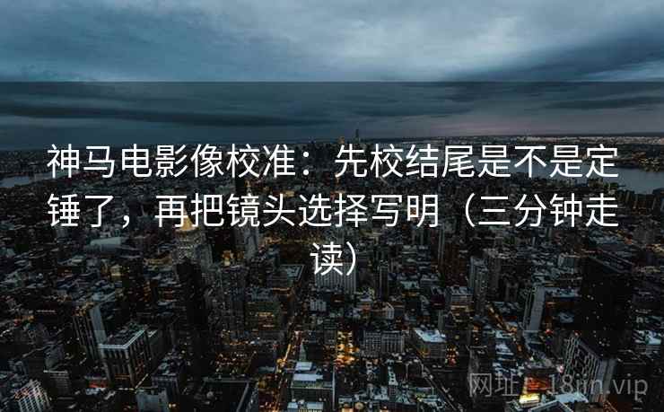 神马电影像校准：先校结尾是不是定锤了，再把镜头选择写明（三分钟走读）