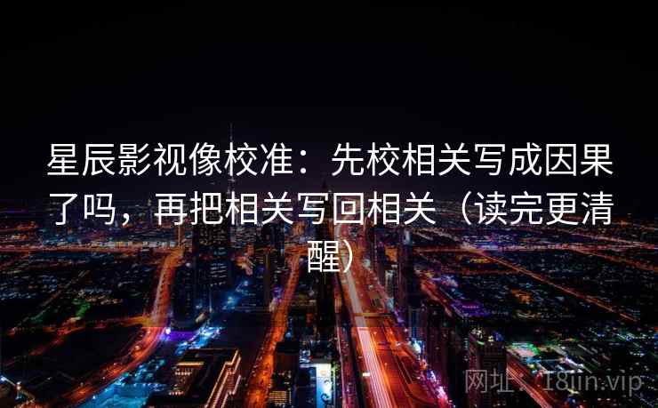 星辰影视像校准：先校相关写成因果了吗，再把相关写回相关（读完更清醒）