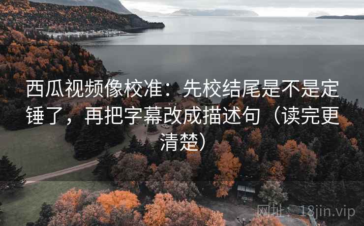 西瓜视频像校准：先校结尾是不是定锤了，再把字幕改成描述句（读完更清楚）