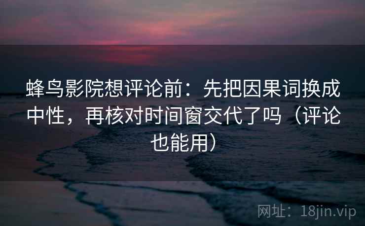 蜂鸟影院想评论前：先把因果词换成中性，再核对时间窗交代了吗（评论也能用）