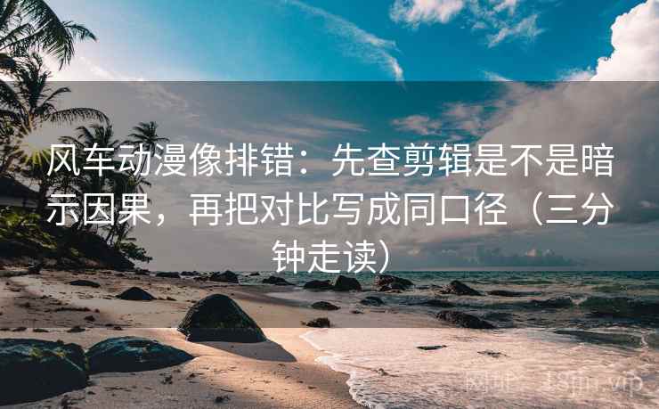 风车动漫像排错：先查剪辑是不是暗示因果，再把对比写成同口径（三分钟走读）