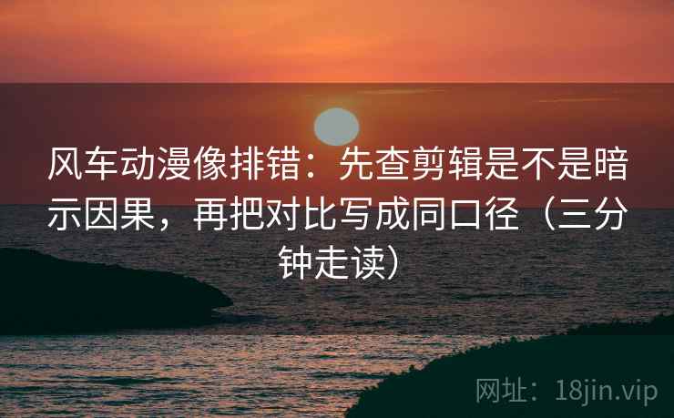 风车动漫像排错：先查剪辑是不是暗示因果，再把对比写成同口径（三分钟走读）