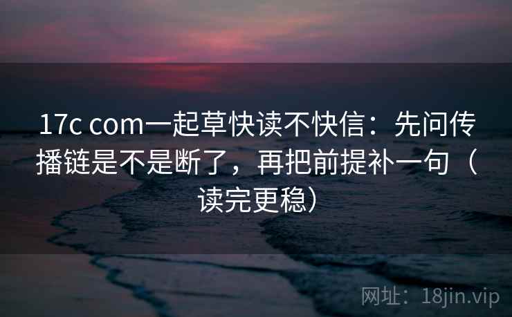 17c com一起草快读不快信：先问传播链是不是断了，再把前提补一句（读完更稳）