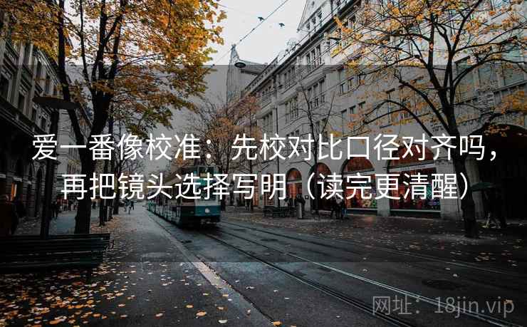 爱一番像校准：先校对比口径对齐吗，再把镜头选择写明（读完更清醒）