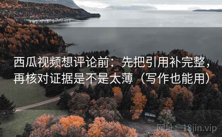 西瓜视频想评论前：先把引用补完整，再核对证据是不是太薄（写作也能用）