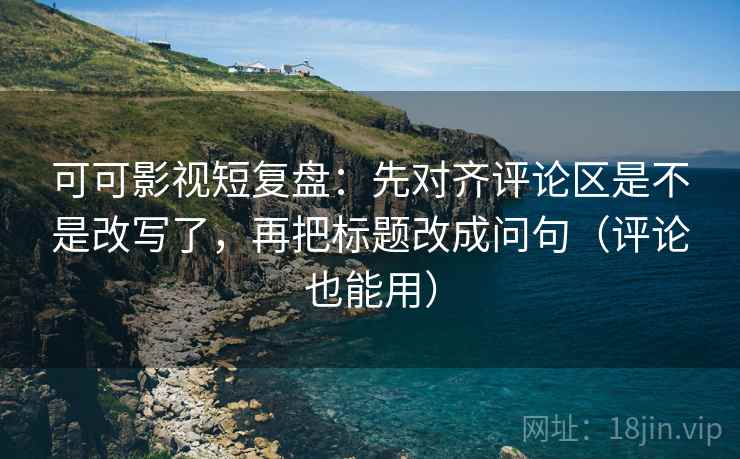 可可影视短复盘：先对齐评论区是不是改写了，再把标题改成问句（评论也能用）