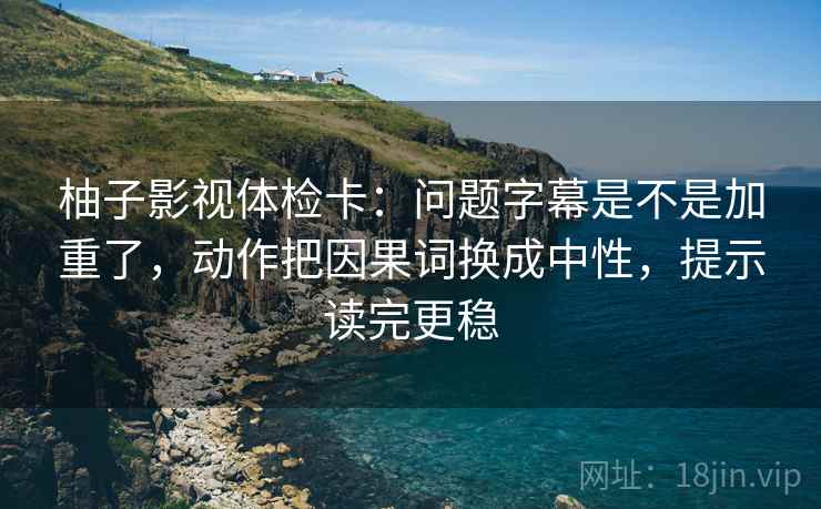 柚子影视体检卡：问题字幕是不是加重了，动作把因果词换成中性，提示读完更稳