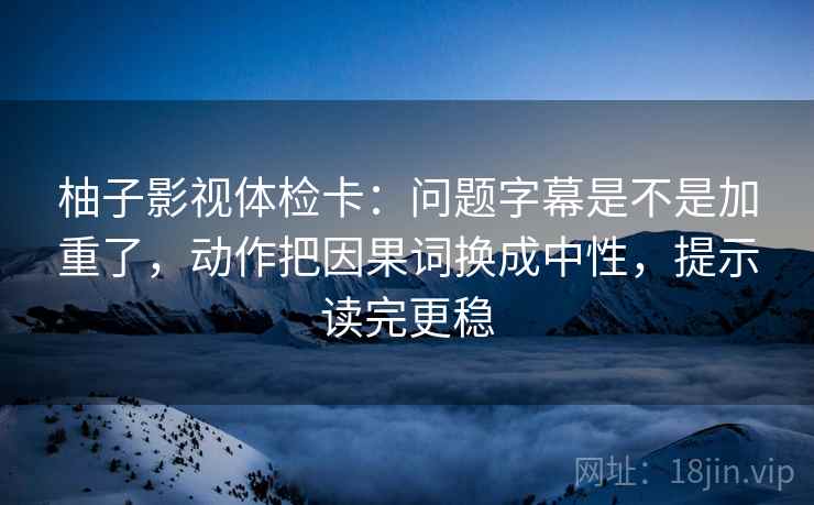 柚子影视体检卡：问题字幕是不是加重了，动作把因果词换成中性，提示读完更稳