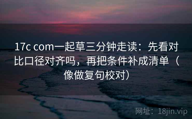 17c com一起草三分钟走读：先看对比口径对齐吗，再把条件补成清单（像做复句校对）