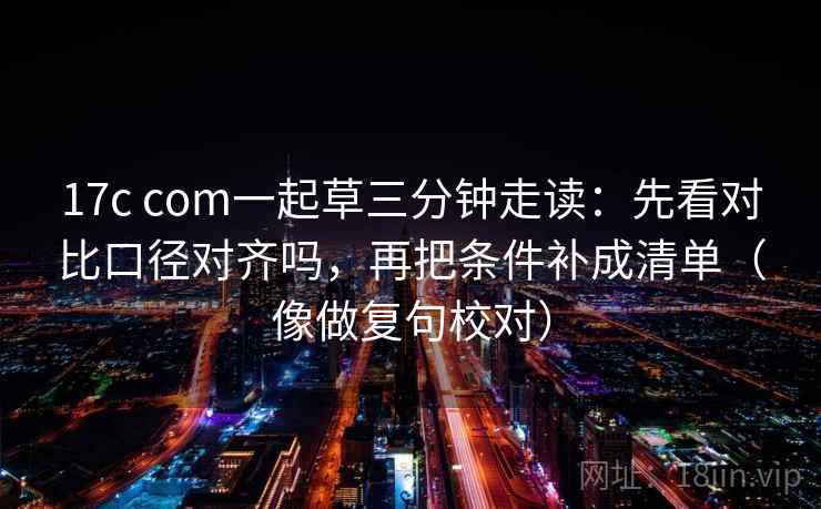 17c com一起草三分钟走读：先看对比口径对齐吗，再把条件补成清单（像做复句校对）