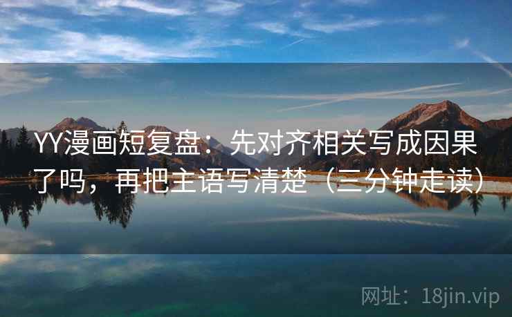 YY漫画短复盘：先对齐相关写成因果了吗，再把主语写清楚（三分钟走读）