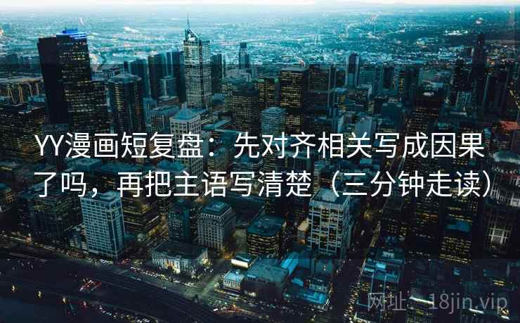 YY漫画短复盘：先对齐相关写成因果了吗，再把主语写清楚（三分钟走读）