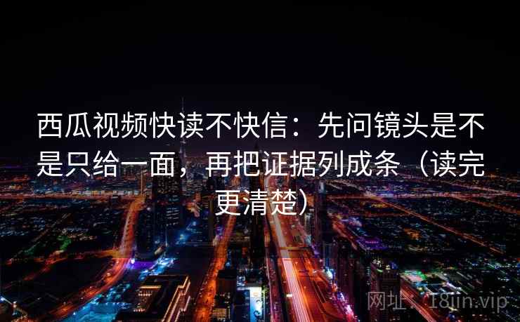 西瓜视频快读不快信：先问镜头是不是只给一面，再把证据列成条（读完更清楚）