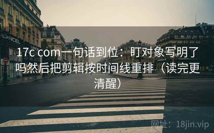 17c com一句话到位：盯对象写明了吗然后把剪辑按时间线重排（读完更清醒）