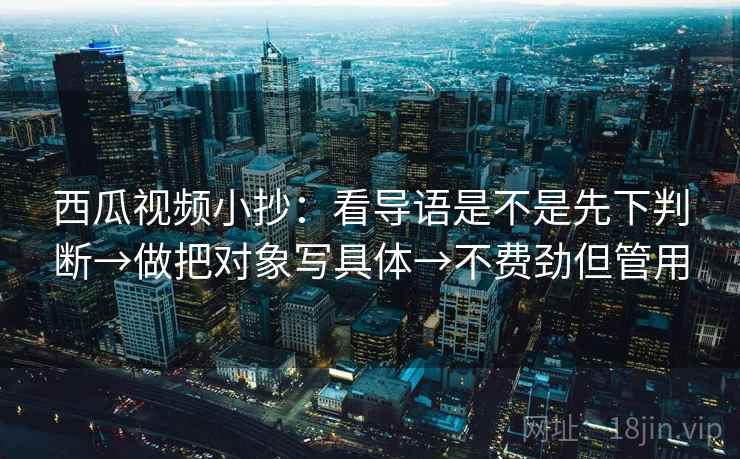 西瓜视频小抄：看导语是不是先下判断→做把对象写具体→不费劲但管用
