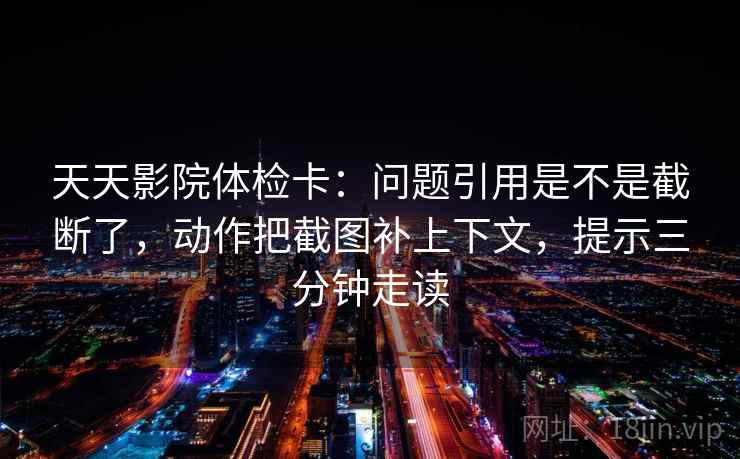 天天影院体检卡：问题引用是不是截断了，动作把截图补上下文，提示三分钟走读