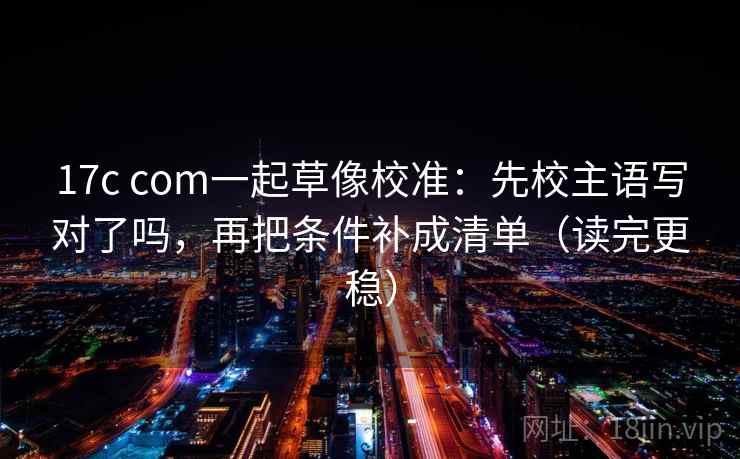 17c com一起草像校准：先校主语写对了吗，再把条件补成清单（读完更稳）