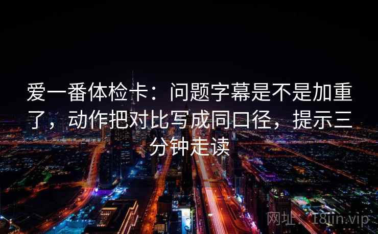 爱一番体检卡：问题字幕是不是加重了，动作把对比写成同口径，提示三分钟走读