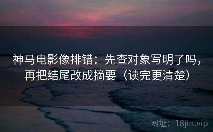 神马电影像排错：先查对象写明了吗，再把结尾改成摘要（读完更清楚）