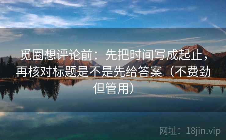 觅圈想评论前：先把时间写成起止，再核对标题是不是先给答案（不费劲但管用）