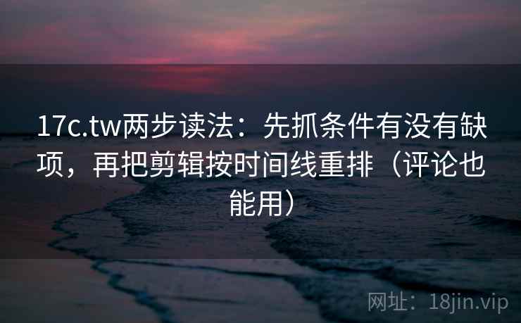17c.tw两步读法：先抓条件有没有缺项，再把剪辑按时间线重排（评论也能用）