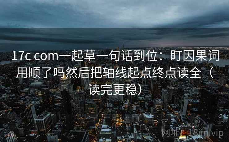 17c com一起草一句话到位：盯因果词用顺了吗然后把轴线起点终点读全（读完更稳）