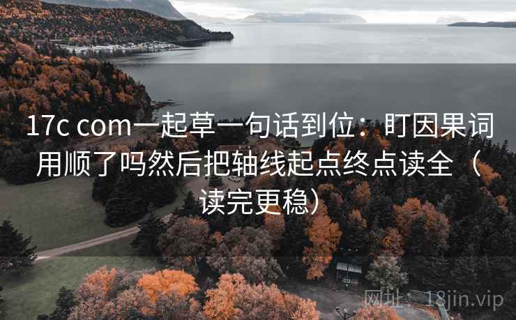 17c com一起草一句话到位：盯因果词用顺了吗然后把轴线起点终点读全（读完更稳）